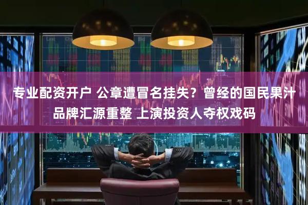 专业配资开户 公章遭冒名挂失？曾经的国民果汁品牌汇源重整 上演投资人夺权戏码