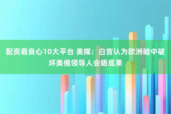 配资最良心10大平台 美媒：白宫认为欧洲暗中破坏美俄领导人会晤成果