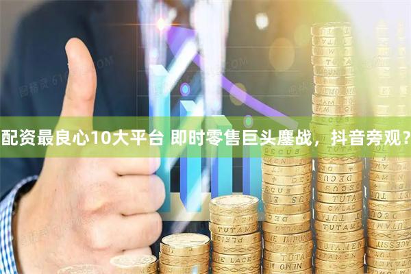 配资最良心10大平台 即时零售巨头鏖战，抖音旁观？