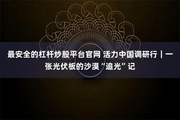 最安全的杠杆炒股平台官网 活力中国调研行｜一张光伏板的沙漠“追光”记