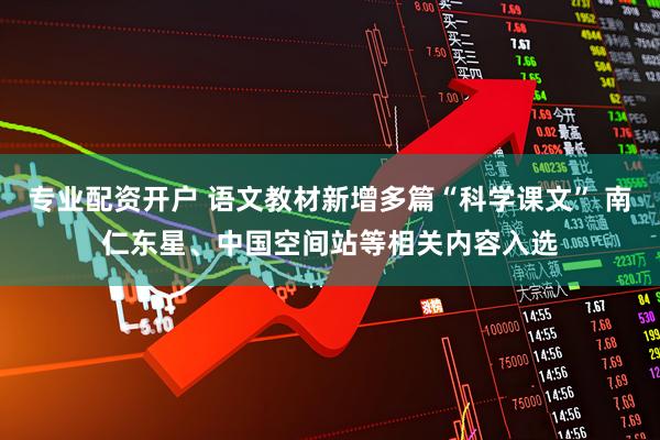 专业配资开户 语文教材新增多篇“科学课文” 南仁东星、中国空间站等相关内容入选