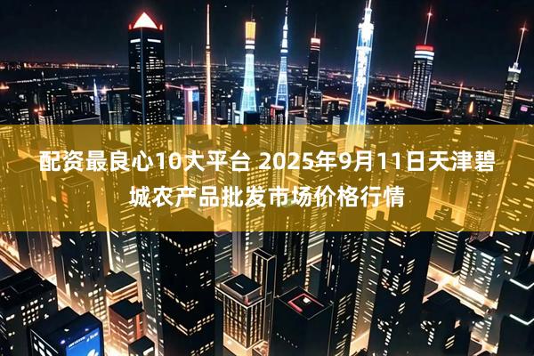 配资最良心10大平台 2025年9月11日天津碧城农产品批发市场价格行情
