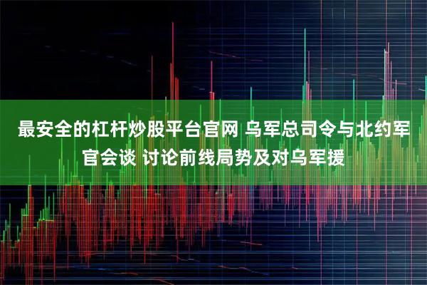 最安全的杠杆炒股平台官网 乌军总司令与北约军官会谈 讨论前线局势及对乌军援