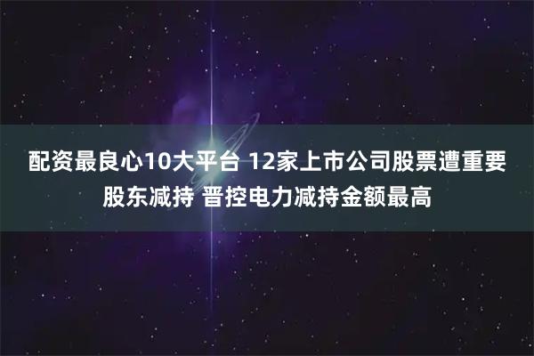 配资最良心10大平台 12家上市公司股票遭重要股东减持 晋控电力减持金额最高
