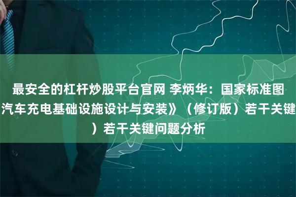 最安全的杠杆炒股平台官网 李炳华：国家标准图集《电动汽车充电基础设施设计与安装》（修订版）若干关键问题分析