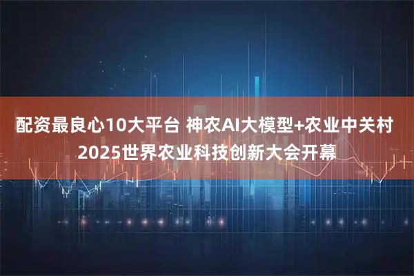 配资最良心10大平台 神农AI大模型+农业中关村 2025世界农业科技创新大会开幕