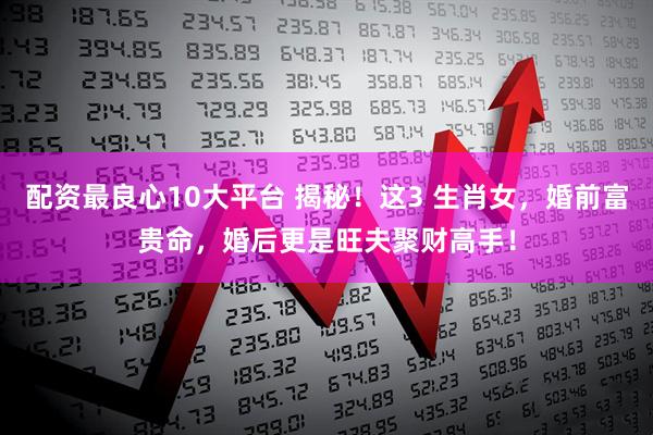 配资最良心10大平台 揭秘！这3 生肖女，婚前富贵命，婚后更是旺夫聚财高手！