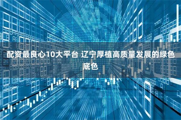 配资最良心10大平台 辽宁厚植高质量发展的绿色底色