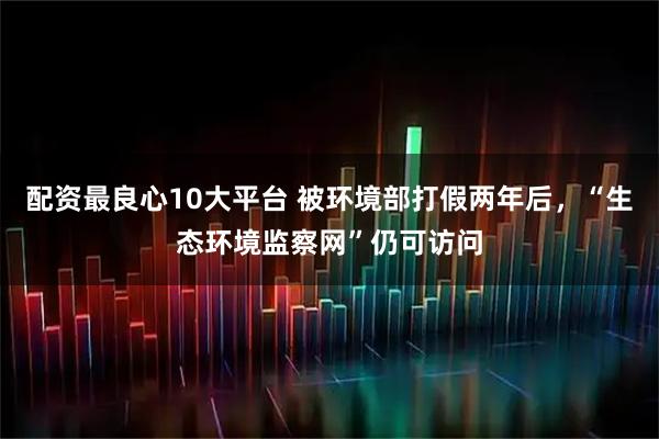 配资最良心10大平台 被环境部打假两年后，“生态环境监察网”仍可访问