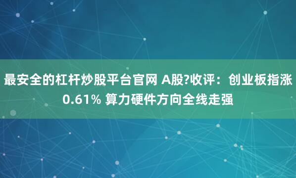 最安全的杠杆炒股平台官网 A股?收评：创业板指涨0.61% 算力硬件方向全线走强
