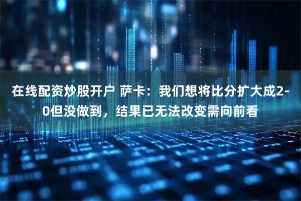 在线配资炒股开户 萨卡：我们想将比分扩大成2-0但没做到，结果已无法改变需向前看
