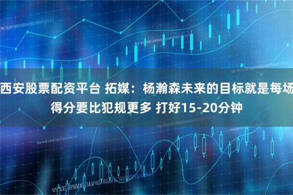 西安股票配资平台 拓媒：杨瀚森未来的目标就是每场得分要比犯规更多 打好15-20分钟