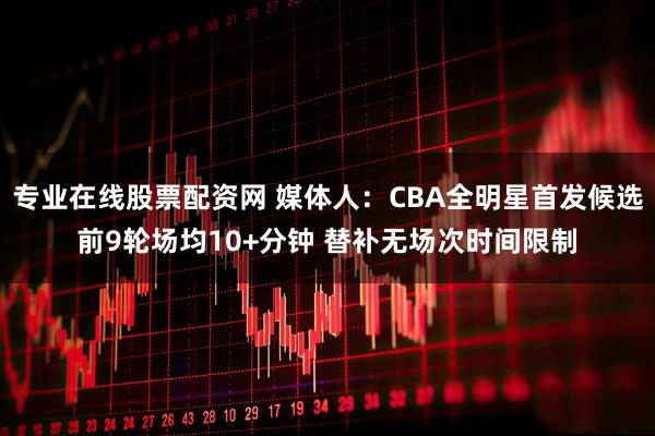 专业在线股票配资网 媒体人：CBA全明星首发候选前9轮场均10+分钟 替补无场次时间限制