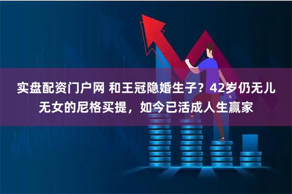 实盘配资门户网 和王冠隐婚生子？42岁仍无儿无女的尼格买提，如今已活成人生赢家