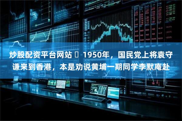 炒股配资平台网站 ☁1950年，国民党上将袁守谦来到香港，本是劝说黄埔一期同学李默庵赴
