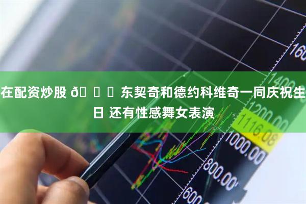 在配资炒股 😍东契奇和德约科维奇一同庆祝生日 还有性感舞女表演