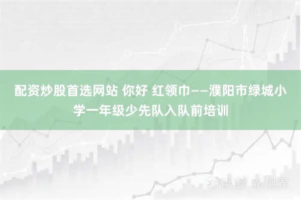 配资炒股首选网站 你好 红领巾——濮阳市绿城小学一年级少先队入队前培训